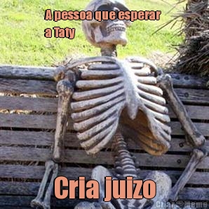 A pessoa que esperar 
a Taty Cria juizo
