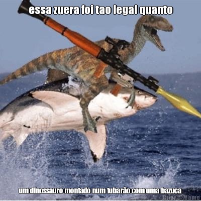 essa zuera foi tao legal quanto um dinossauro montado num tubaro com uma bazuca