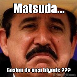 Matsuda... Gostou do meu bigode ???