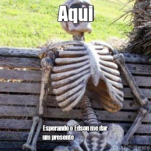 Aqui Esperando o Edson me dar
um presente