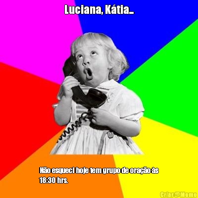 Luciana, Ktia... No esqueci hoje tem grupo de orao s
18:30 hrs.