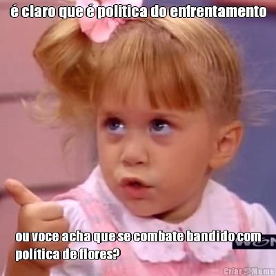  claro que  politica do enfrentamento ou voce acha que se combate bandido com
poltica de flores?