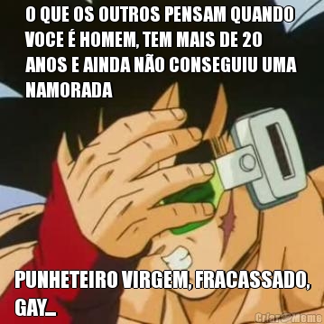 O QUE OS OUTROS PENSAM QUANDO
VOCE  HOMEM, TEM MAIS DE 20
ANOS E AINDA NO CONSEGUIU UMA
NAMORADA PUNHETEIRO VIRGEM, FRACASSADO,
GAY...