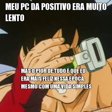 MEU PC DA POSITIVO ERA MUITO
LENTO MAS O PIOR DE TUDO  QUE EU
ERA MAIS FELIZ NESSA POCA,
MESMO COM UMA VIDA SIMPLES