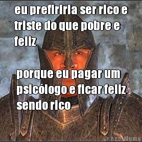 eu prefiriria ser rico e
triste do que pobre e
feliz porque eu pagar um
psiclogo e ficar feliz
sendo rico