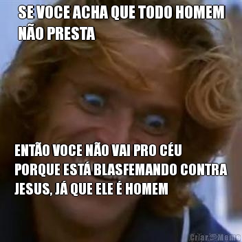 SE VOCE ACHA QUE TODO HOMEM
NO PRESTA ENTO VOCE NO VAI PRO CU
PORQUE EST BLASFEMANDO CONTRA
JESUS, J QUE ELE  HOMEM