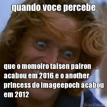 quando voce percebe que o momoiro taisen pairon
acabou em 2016 e o another
princess do imageepoch acabou
em 2012