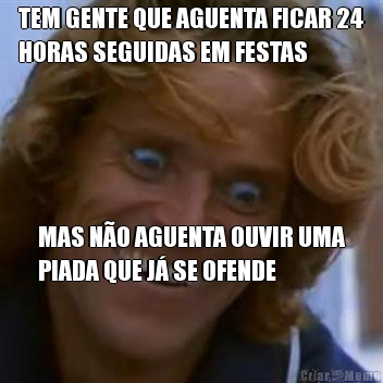 TEM GENTE QUE AGUENTA FICAR 24
HORAS SEGUIDAS EM FESTAS MAS NO AGUENTA OUVIR UMA
PIADA QUE J SE OFENDE