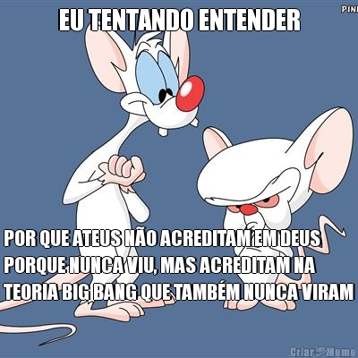 EU TENTANDO ENTENDER POR QUE ATEUS NO ACREDITAM EM DEUS
PORQUE NUNCA VIU, MAS ACREDITAM NA
TEORIA BIG BANG QUE TAMBM NUNCA VIRAM