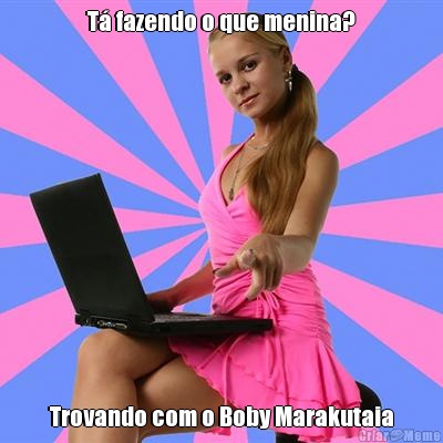 T fazendo o que menina? Trovando com o Boby Marakutaia