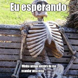 Eu esperando  Minha amiga lembra de me
mandar uma msg 