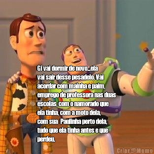 






Gi vai dormir de novo...ela
vai sair desse pesadelo. Vai
acordar com mainha e paim,
emprego de professora nas duas
escolas, com o namorado que
ela tinha, com a moto dela,
com sua  Paulinha perto dela,
tudo que ela tinha antes e que
perdeu. 