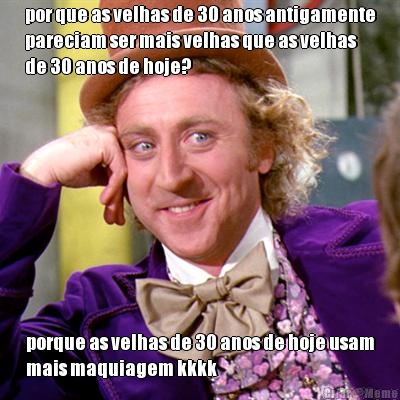 por que as velhas de 30 anos antigamente
pareciam ser mais velhas que as velhas
de 30 anos de hoje? porque as velhas de 30 anos de hoje usam
mais maquiagem kkkk