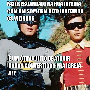 FAZER ESCANDALO NA RUA INTEIRA
COM UM SOM BEM ALTO IRRITANDO
OS VIZINHOS  UM TIMO JEITO DE ATRAIR
NOVOS CONVERTIDOS PRA IGREJA
AFF