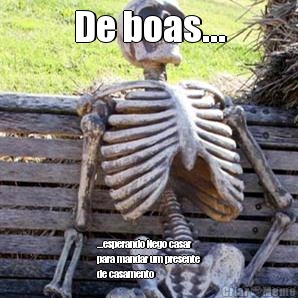 De boas... ...esperando Nego casar
para mandar um presente
de casamento