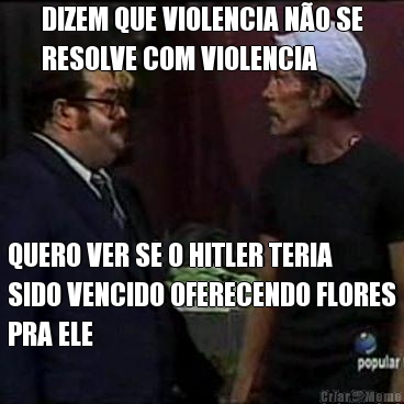 DIZEM QUE VIOLENCIA NO SE
RESOLVE COM VIOLENCIA QUERO VER SE O HITLER TERIA
SIDO VENCIDO OFERECENDO FLORES
PRA ELE