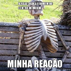 IGRAJA COLOCA O HOMEM NO
CENTRO DO MUNDO 
 MINHA REAO 