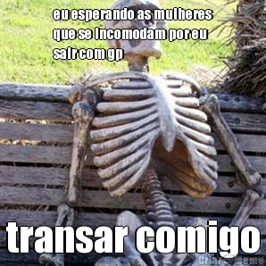 eu esperando as mulheres
que se incomodam por eu
sair com gp transar comigo