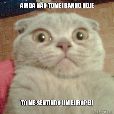 AINDA NO TOMEI BANHO HOJE TO ME SENTINDO UM EUROPEU