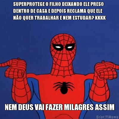 SUPERPROTEGE O FILHO DEIXANDO ELE PRESO
DENTRO DE CASA E DEPOIS RECLAMA QUE ELE
NO QUER TRABALHAR E NEM ESTUDAR? KKKK NEM DEUS VAI FAZER MILAGRES ASSIM