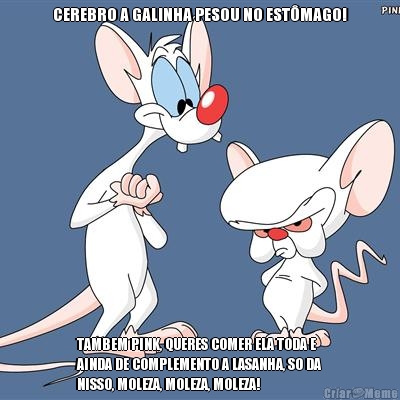 CEREBRO A GALINHA PESOU NO ESTMAGO! TAMBEM PINK, QUERES COMER ELA TODA E
AINDA DE COMPLEMENTO A LASANHA, SO DA
NISSO, MOLEZA, MOLEZA, MOLEZA!