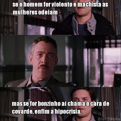 se o homem for violento e machista as
mulheres odeiam mas se for bonzinho a chama o cara de
covarde, enfim a hipocrisia.