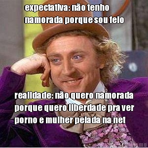 expectativa: no tenho
namorada porque sou feio realidade: no quero namorada
porque quero liberdade pra ver
porno e mulher pelada na net