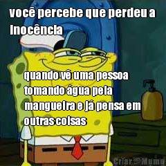 voc percebe que perdeu a
inocncia quando v uma pessoa
tomando gua pela
mangueira e j pensa em
outras coisas