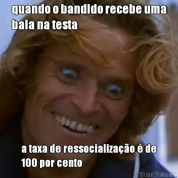 quando o bandido recebe uma
bala na testa a taxa de ressocializao  de
100 por cento