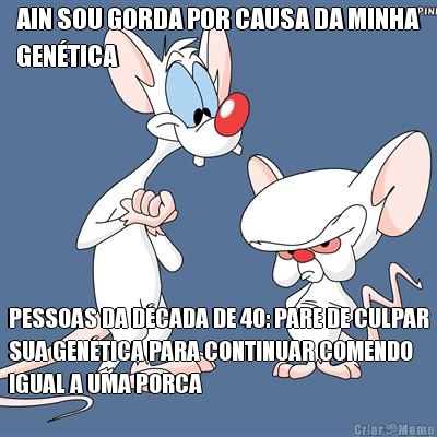 AIN SOU GORDA POR CAUSA DA MINHA
GENTICA PESSOAS DA DCADA DE 40: PARE DE CULPAR
SUA GENTICA PARA CONTINUAR COMENDO
IGUAL A UMA PORCA