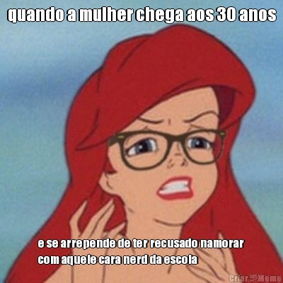 quando a mulher chega aos 30 anos e se arrepende de ter recusado namorar
com aquele cara nerd da escola