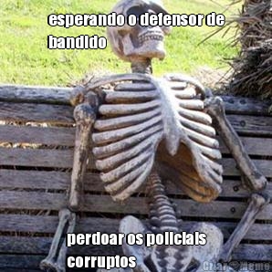 esperando o defensor de
bandido perdoar os policiais
corruptos