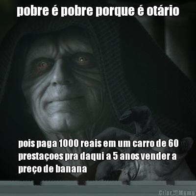 pobre  pobre porque  otrio pois paga 1000 reais em um carro de 60
prestaoes pra daqui a 5 anos vender a
preo de banana