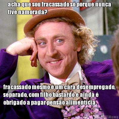 acha que sou fracassado s porque nunca
tive namorada? fracassado mesmo  um cara desempregado,
separado, com filho bastardo e ainda 
obrigado a pagar penso alimentcia