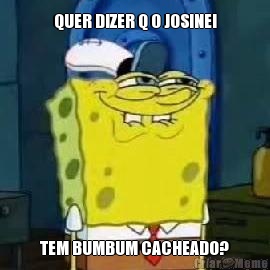 QUER DIZER Q O JOSINEI TEM BUMBUM CACHEADO?