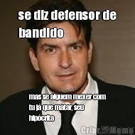 se diz defensor de
bandido mas se alguem mexer com
tu j que matar, seu
hipcrita