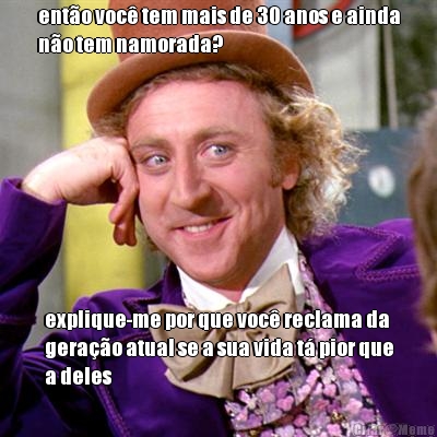 ento voc tem mais de 30 anos e ainda
no tem namorada? explique-me por que voc reclama da
gerao atual se a sua vida t pior que
a deles