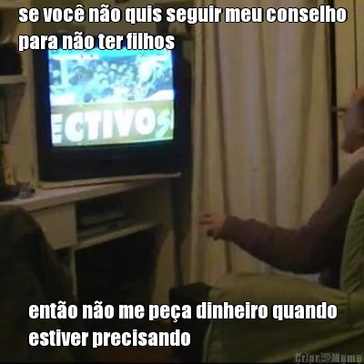 se voc no quis seguir meu conselho
para no ter filhos ento no me pea dinheiro quando
estiver precisando