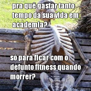 pra qu gastar tanto
tempo da sua vida em
academia? s para ficar com o
defunto fitness quando
morrer?