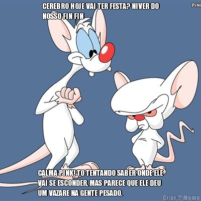 CEREBRO HOJE VAI TER FESTA? NIVER DO
NOSSO FIN FIN CALMA PINK! TO TENTANDO SABER ONDE ELE
VAI SE ESCONDER, MAS PARECE QUE ELE DEU
UM VAZARE NA GENTE PESADO.