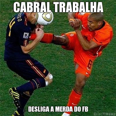 CABRAL TRABALHA DESLIGA A MERDA DO FB