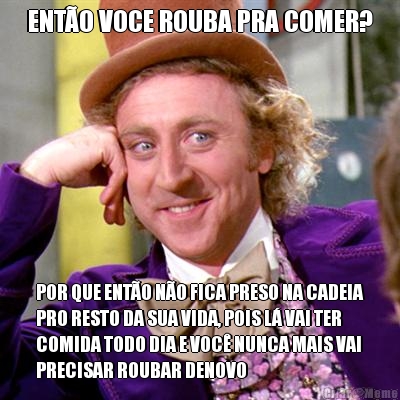 ENTO VOCE ROUBA PRA COMER? POR QUE ENTO NO FICA PRESO NA CADEIA
PRO RESTO DA SUA VIDA, POIS L VAI TER
COMIDA TODO DIA E VOC NUNCA MAIS VAI
PRECISAR ROUBAR DENOVO