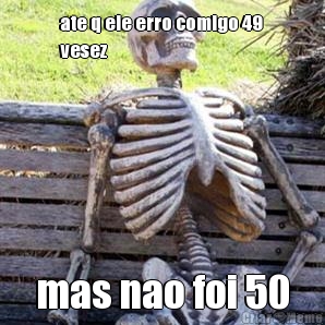 ate q ele erro comigo 49
vesez  mas nao foi 50
