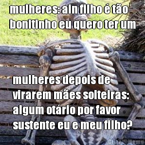 mulheres: ain filho  to
bonitinho eu quero ter um mulheres depois de
virarem mes solteiras:
algum otrio por favor
sustente eu e meu filho?