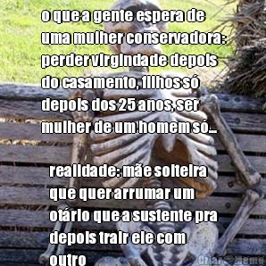 o que a gente espera de
uma mulher conservadora:
perder virgindade depois
do casamento, filhos s
depois dos 25 anos, ser
mulher de um homem s... realidade: me solteira
que quer arrumar um
otrio que a sustente pra
depois trair ele com
outro