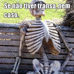 Se no tiver transa, nem
caso.
 