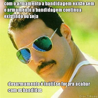 com o armamento a bandidagem existe sem
o armamento a bandidagem continua
existindo ou seja desarmamento  intil se for pra acabar
com os bandidos