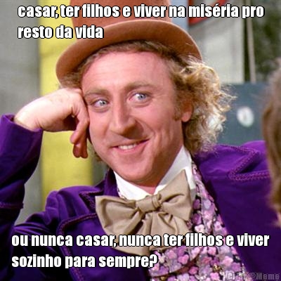 casar, ter filhos e viver na misria pro
resto da vida ou nunca casar, nunca ter filhos e viver
sozinho para sempre?