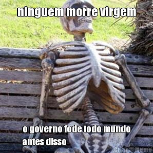 ninguem morre virgem o governo fode todo mundo
antes disso