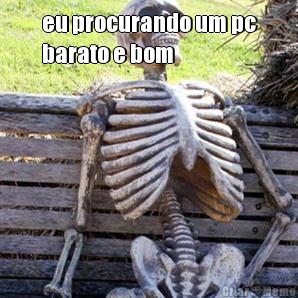 eu procurando um pc
barato e bom 